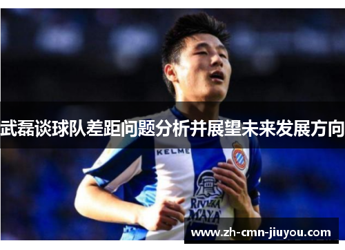 武磊谈球队差距问题分析并展望未来发展方向