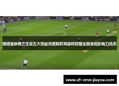 围绕曼联弗兰生涯五大技能深度解析其巅峰时期全面表现影响力风采