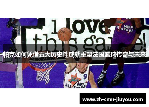 帕克如何凭借五大历史性成就重塑法国篮球传奇与未来