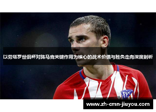 以劳塔罗世俱杯对阵马竞关键作用为核心的战术价值与胜负走向深度剖析