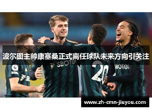 波尔图主帅康塞桑正式离任球队未来方向引关注